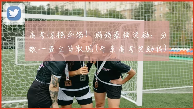 高考惊艳全场！妈妈豪横奖励，分数一查立马取现(母亲高考奖励我)