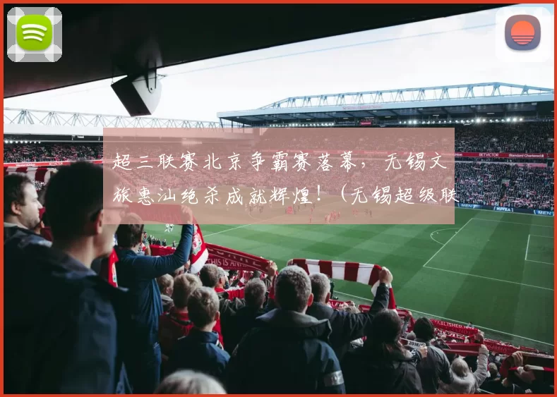 超三联赛北京争霸赛落幕，无锡文旅惠汕绝杀成就辉煌！(无锡超级联赛)