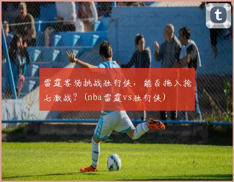 雷霆客场挑战独行侠，能否拖入抢七激战？(nba雷霆vs独行侠)